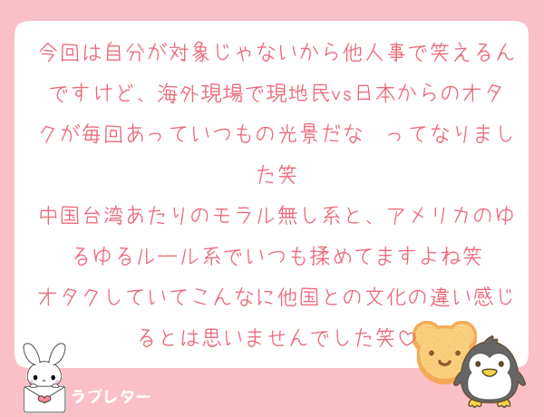 今回は自分が対象じゃないから他人事で笑えるんですけど、海外現場で現地民vs日本からのオタクが毎回あっていつもの光景だな〜ってなりました笑
中国台湾あたりのモラル無し系と、アメリカのゆるゆるルール系でいつも揉めてますよね笑
オタクしていてこんなに他国との文化の違い感じるとは思いませんでした笑