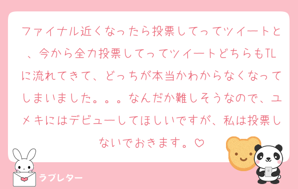 ファイナル近くなったら投票してってツイートと、今から全力投票してってツイートどちらもTLに流れてきて、どっちが本当かわからなくなってしまいました。。。なんだか難しそうなので、ユメキにはデビューしてほしいですが、私は投票しないでおきます。