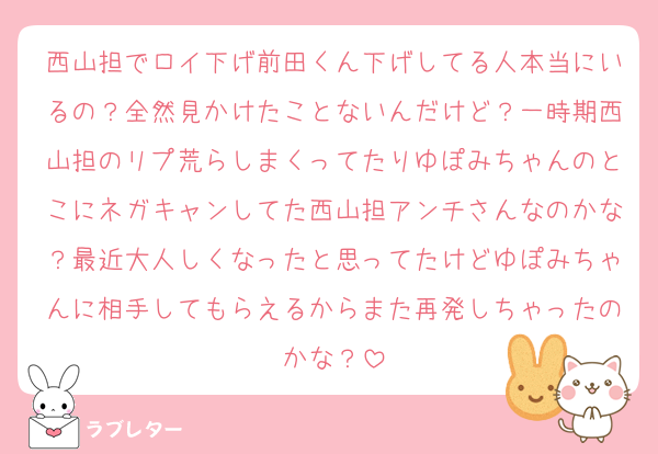 西山担でロイ下げ前田くん下げしてる人本当にいるの？全然見かけたことないんだけど？一時期西山担のリプ荒らしまくってたりゆぽみちゃんのとこにネガキャンしてた西山担アンチさんなのかな？最近大人しくなったと思ってたけどゆぽみちゃんに相手してもらえるからまた再発しちゃったのかな？