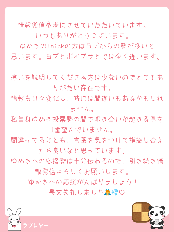 情報発信参考にさせていただいています。
いつもありがとうございます。
ゆめきの1pickの方は日プからの勢が多いと思います。日プとボイプラとでは全く違います。
違いを説明してくださる方は少ないのでとてもありがたい存在です。
情報も日々変化し、時には間違いもあるかもしれません。
私自身ゆめき投票勢の間で叩き合いが起きる事を1番望んでいません。
間違ってることも、言葉を気をつけて指摘し合えたら良いなと思っています。
ゆめきへの応援愛は十分伝わるので、引き続き情報発信よろしくお願いします。
ゆめきへの応援がんばりましょう！
長文失礼しました🙇💦