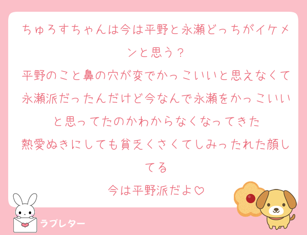 ちゅろすちゃんは今は平野と永瀬どっちがイケメンと思う？
平野のこと鼻の穴が変でかっこいいと思えなくて永瀬派だったんだけど今なんで永瀬をかっこいいと思ってたのかわからなくなってきた
熱愛ぬきにしても貧乏くさくてしみったれた顔してる
今は平野派だよ