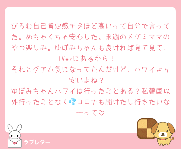 ぴろむ自己肯定感チヌほど高いって自分で言ってた。めちゃくちゃ安心した。来週のメグミママのやつ楽しみ。ゆぽみちゃんも良ければ見て見て、TVerにあるから！
それとグアム気になってたんだけど、ハワイより安いよね？
ゆぽみちゃんハワイは行ったことある？私韓国以外行ったことなく💦コロナも開けたし行きたいなーって