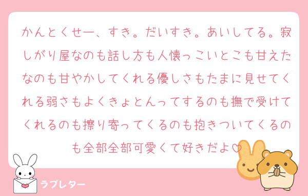 かんとくせー、すき。だいすき。あいしてる。寂しがり屋なのも話し方も人懐っこいとこも甘えたなのも甘やかしてくれる優しさもたまに見せてくれる弱さもよくきょとんってするのも撫で受けてくれるのも擦り寄ってくるのも抱きついてくるのも全部全部可愛くて好きだよ