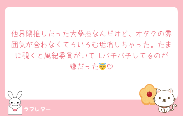 他界隈推しだった大夢担なんだけど、オタクの雰囲気が合わなくてろいろむ垢消しちゃった。たまに覗くと風紀委員がいてTLバチバチしてるのが嫌だった😇