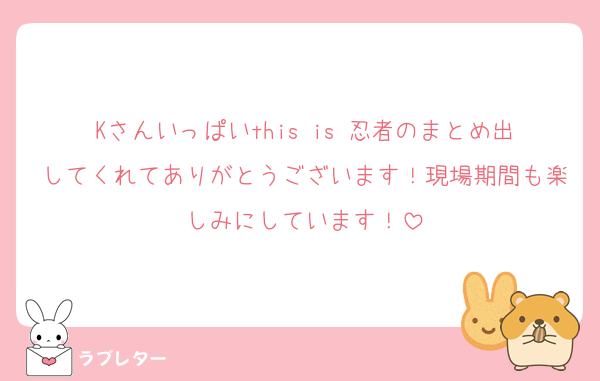 Kさんいっぱいthis is 忍者のまとめ出してくれてありがとうございます！現場期間も楽しみにしています！