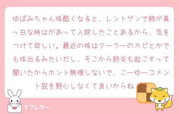 ゆぽみちゃん咳酷くなると、レントゲンで肺が真っ白な時はがあって入院したことあるから、気をつけて欲しい。最近の咳はクーラーのカビとかでも咳出るみたいだし、そこから肺炎も起こすって聞いたからホント無理しないで、こーゆーコメント屁を野心しなくて良いからね！