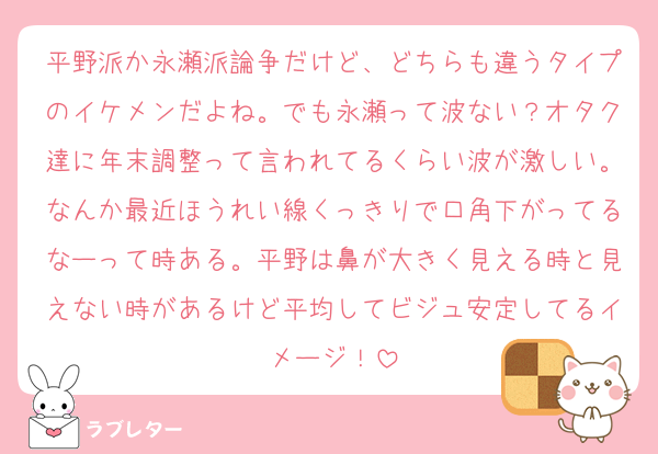 平野派か永瀬派論争だけど、どちらも違うタイプのイケメンだよね。でも永瀬って波ない？オタク達に年末調整って言われてるくらい波が激しい。なんか最近ほうれい線くっきりで口角下がってるなーって時ある。平野は鼻が大きく見える時と見えない時があるけど平均してビジュ安定してるイメージ！