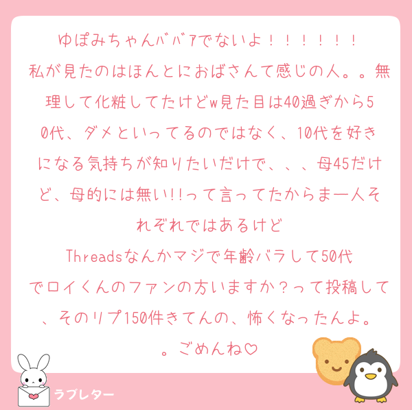 ゆぽみちゃんﾊﾞﾊﾞｱでないよ！！！！！！
私が見たのはほんとにおばさんて感じの人。。無理して化粧してたけどw見た目は40過ぎから50代、ダメといってるのではなく、10代を好きになる気持ちが知りたいだけで、、、母45だけど、母的には無い!!って言ってたからまー人それぞれではあるけど
Threadsなんかマジで年齢バラして50代でロイくんのファンの方いますか？って投稿して、そのリプ150件きてんの、怖くなったんよ。。ごめんね