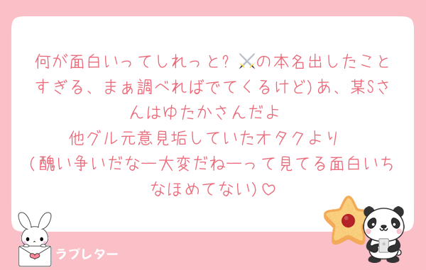 何が面白いってしれっと⚔️💚の本名出したことすぎる、まぁ調べればでてくるけど)あ、某Sさんはゆたかさんだよ
他グル元意見垢していたオタクより
(醜い争いだなー大変だねーって見てる面白いちなほめてない)