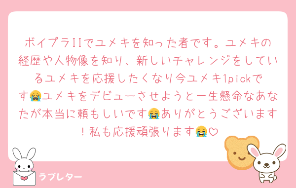 ボイプラIIでユメキを知った者です。ユメキの経歴や人物像を知り、新しいチャレンジをしているユメキを応援したくなり今ユメキ1pickです😭ユメキをデビューさせようと一生懸命なあなたが本当に頼もしいです😭ありがとうございます！私も応援頑張ります😭