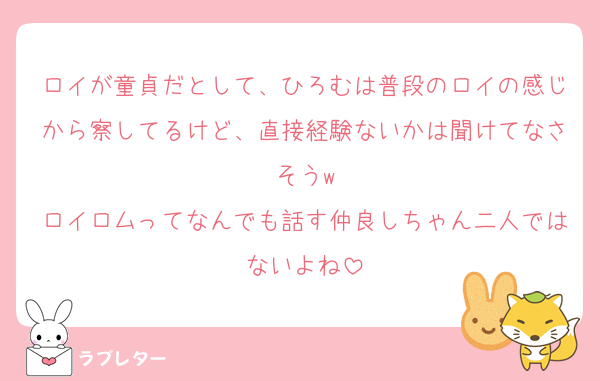 ロイが童貞だとして、ひろむは普段のロイの感じから察してるけど、直接経験ないかは聞けてなさそうw
ロイロムってなんでも話す仲良しちゃん二人ではないよね