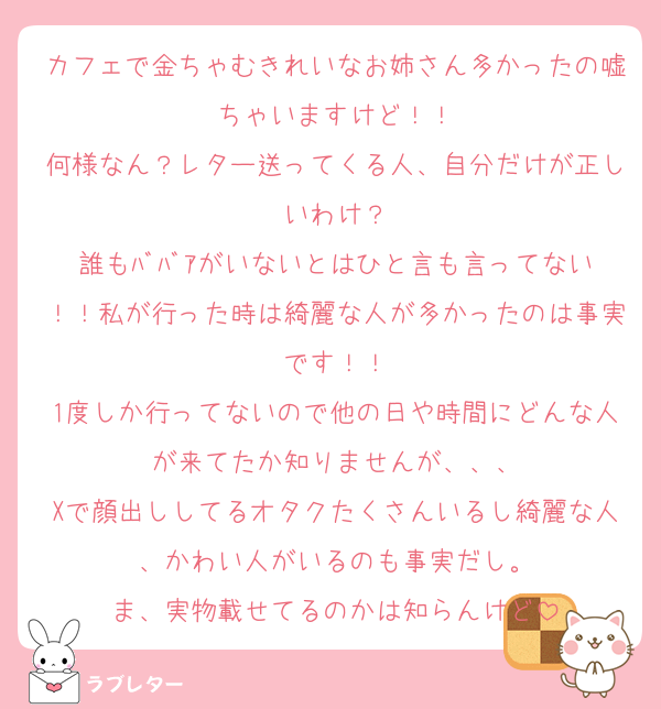 カフェで金ちゃむきれいなお姉さん多かったの嘘ちゃいますけど！！
何様なん？レター送ってくる人、自分だけが正しいわけ？
誰もﾊﾞﾊﾞｱがいないとはひと言も言ってない！！私が行った時は綺麗な人が多かったのは事実です！！
1度しか行ってないので他の日や時間にどんな人が来てたか知りませんが、、、
Xで顔出ししてるオタクたくさんいるし綺麗な人、かわい人がいるのも事実だし。
ま、実物載せてるのかは知らんけど