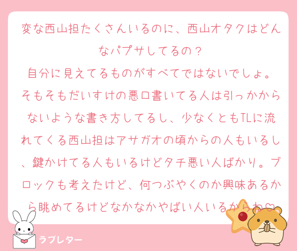 変な西山担たくさんいるのに、西山オタクはどんなパプサしてるの？
自分に見えてるものがすべてではないでしょ。
そもそもだいすけの悪口書いてる人は引っかからないような書き方してるし、少なくともTLに流れてくる西山担はアサガオの頃からの人もいるし、鍵かけてる人もいるけどタチ悪い人ばかり。ブロックも考えたけど、何つぶやくのか興味あるから眺めてるけどなかなかやばい人いるからね