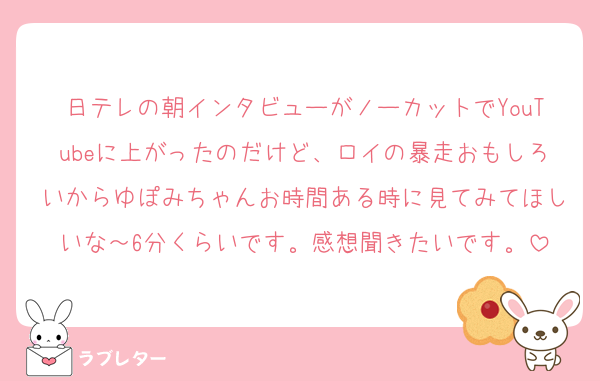 日テレの朝インタビューがノーカットでYouTubeに上がったのだけど、ロイの暴走おもしろいからゆぽみちゃんお時間ある時に見てみてほしいな～6分くらいです。感想聞きたいです。