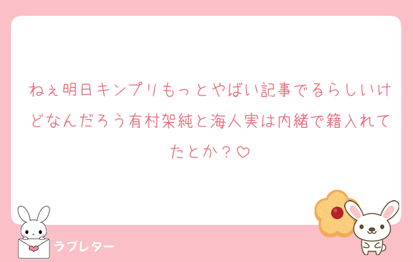 ねぇ明日キンプリもっとやばい記事でるらしいけどなんだろう有村架純と海人実は内緒で籍入れてたとか？