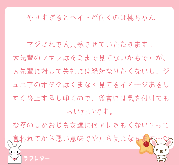 やりすぎるとヘイトが向くのは桃ちゃん

マジこれで大共感させていただきます！
大先輩のファンはそこまで見てないかもですが、大先輩に対して失礼には絶対なりたくないし、ジュニアのオタクはくまなく見てるイメージあるしすぐ炎上するし叩くので、発言には気を付けてもらいたいです。
なぞのしめおじも友達に何アレきもくない？って言われてから悪い意味でやたら気になります…