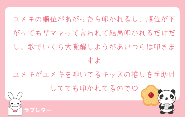 ユメキの順位があがったら叩かれるし、順位が下がってもザマァって言われて結局叩かれるだけだし、歌でいくら大覚醒しようがあいつらは叩きますよ
ユメキがユメキを叩いてるキッズの推しを手助けしてても叩かれてるので