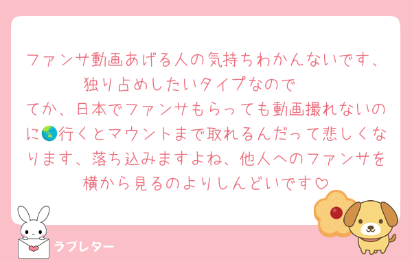 ファンサ動画あげる人の気持ちわかんないです、独り占めしたいタイプなので🥺
てか、日本でファンサもらっても動画撮れないのに🌏行くとマウントまで取れるんだって悲しくなります、落ち込みますよね、他人へのファンサを横から見るのよりしんどいです