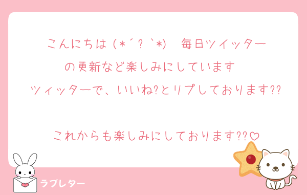 こんにちは╰(*´︶`*)╯♡毎日ツイッターの更新など楽しみにしています♡♡
ツィッターで、いいね?とリプしております??
これからも楽しみにしております??