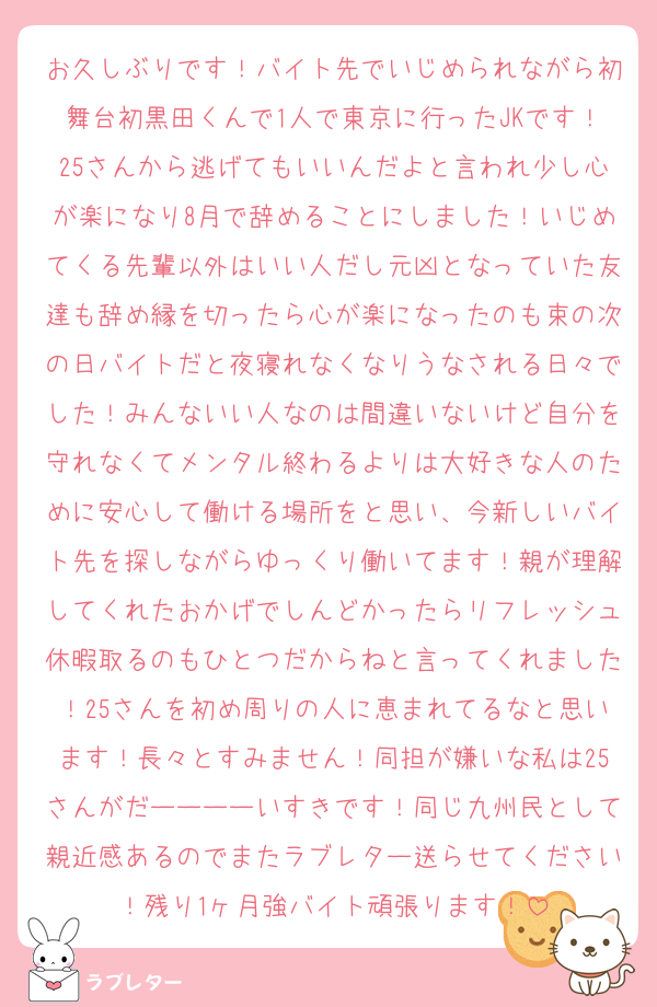 お久しぶりです！バイト先でいじめられながら初舞台初黒田くんで1人で東京に行ったJKです！25さんから逃げてもいいんだよと言われ少し心が楽になり8月で辞めることにしました！いじめてくる先輩以外はいい人だし元凶となっていた友達も辞め縁を切ったら心が楽になったのも束の次の日バイトだと夜寝れなくなりうなされる日々でした！みんないい人なのは間違いないけど自分を守れなくてメンタル終わるよりは大好きな人のために安心して働ける場所をと思い、今新しいバイト先を探しながらゆっくり働いてます！親が理解してくれたおかげでしんどかったらリフレッシュ休暇取るのもひとつだからねと言ってくれました！25さんを初め周りの人に恵まれてるなと思います！長々とすみません！同担が嫌いな私は25さんがだーーーーいすきです！同じ九州民として親近感あるのでまたラブレター送らせてください！残り1ヶ月強バイト頑張ります！