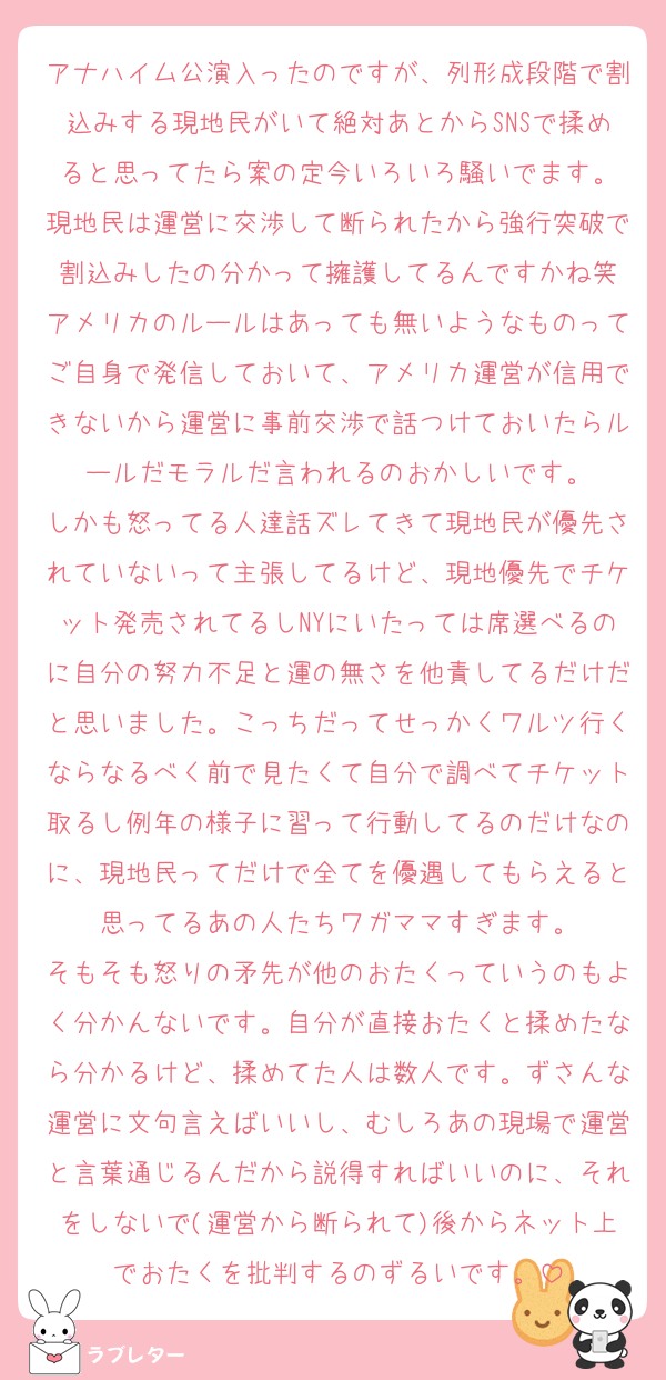 アナハイム公演入ったのですが、列形成段階で割込みする現地民がいて絶対あとからSNSで揉めると思ってたら案の定今いろいろ騒いでます。
現地民は運営に交渉して断られたから強行突破で割込みしたの分かって擁護してるんですかね笑
アメリカのルールはあっても無いようなものってご自身で発信しておいて、アメリカ運営が信用できないから運営に事前交渉で話つけておいたらルールだモラルだ言われるのおかしいです。
しかも怒ってる人達話ズレてきて現地民が優先されていないって主張してるけど、現地優先でチケット発売されてるしNYにいたっては席選べるのに自分の努力不足と運の無さを他責してるだけだと思いました。こっちだってせっかくワルツ行くならなるべく前で見たくて自分で調べてチケット取るし例年の様子に習って行動してるのだけなのに、現地民ってだけで全てを優遇してもらえると思ってるあの人たちワガママすぎます。
そもそも怒りの矛先が他のおたくっていうのもよく分かんないです。自分が直接おたくと揉めたなら分かるけど、揉めてた人は数人です。ずさんな運営に文句言えばいいし、むしろあの現場で運営と言葉通じるんだから説得すればいいのに、それをしないで(運営から断られて)後からネット上でおたくを批判するのずるいです。