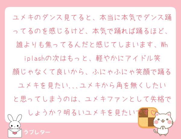 ユメキのダンス見てると、本当に本気でダンス踊ってるのを感じるけど、本気で踊れば踊るほど、誰よりも焦ってるんだと感じてしまいます、Whiplashの次はもっと、軽やかにアイドル笑顔じゃなくて良いから、ふにゃふにゃ笑顔で踊るユメキを見たい､､､ユメキから角を無くしたいと思ってしまうのは、ユメキファンとして失格でしょうか？明るいユメキを見たいです
