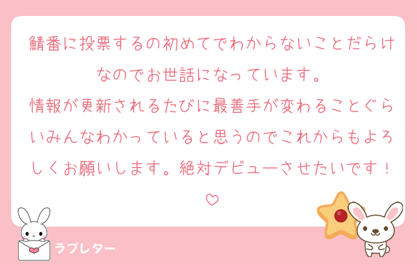 鯖番に投票するの初めてでわからないことだらけなのでお世話になっています。
情報が更新されるたびに最善手が変わることぐらいみんなわかっていると思うのでこれからもよろしくお願いします。絶対デビューさせたいです！