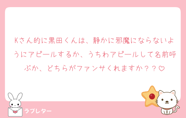 Kさん的に黒田くんは、静かに邪魔にならないようにアピールするか、うちわアピールして名前呼ぶか、どちらがファンサくれますか？？