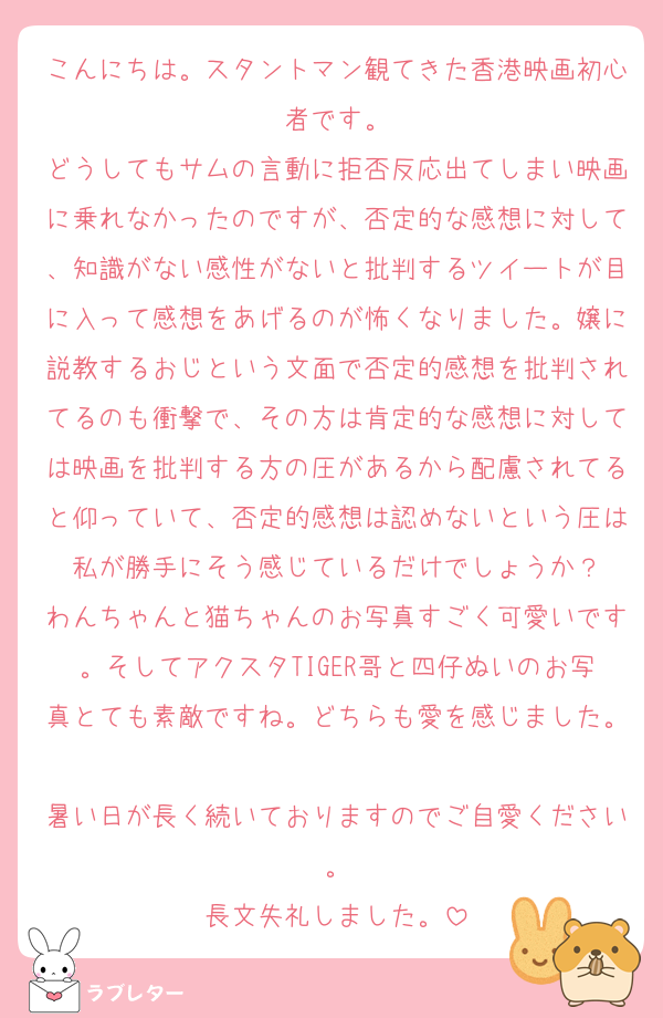 こんにちは。スタントマン観てきた香港映画初心者です。
どうしてもサムの言動に拒否反応出てしまい映画に乗れなかったのですが、否定的な感想に対して、知識がない感性がないと批判するツイートが目に入って感想をあげるのが怖くなりました。嬢に説教するおじという文面で否定的感想を批判されてるのも衝撃で、その方は肯定的な感想に対しては映画を批判する方の圧があるから配慮されてると仰っていて、否定的感想は認めないという圧は私が勝手にそう感じているだけでしょうか？
わんちゃんと猫ちゃんのお写真すごく可愛いです。そしてアクスタTIGER哥と四仔ぬいのお写真とても素敵ですね。どちらも愛を感じました。
暑い日が長く続いておりますのでご自愛ください。
長文失礼しました。
