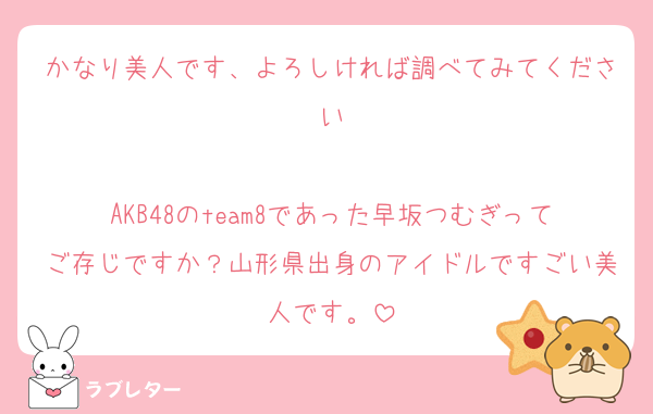 かなり美人です、よろしければ調べてみてください

AKB48のteam8であった早坂つむぎってご存じですか？山形県出身のアイドルですごい美人です。