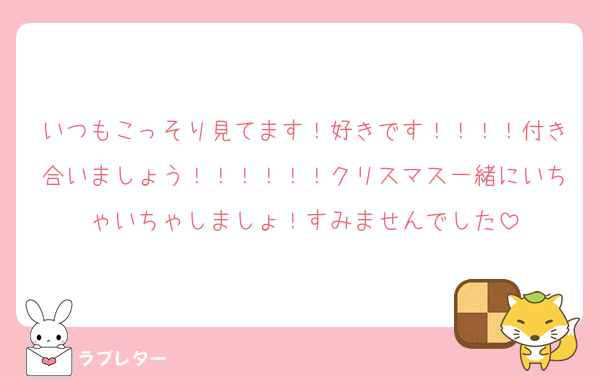 いつもこっそり見てます！好きです！！！！付き合いましょう！！！！！！クリスマス一緒にいちゃいちゃしましょ！すみませんでした