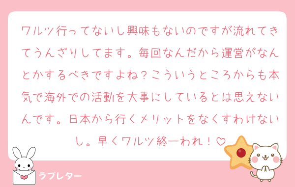 ワルツ行ってないし興味もないのですが流れてきてうんざりしてます。毎回なんだから運営がなんとかするべきですよね？こういうところからも本気で海外での活動を大事にしているとは思えないんです。日本から行くメリットをなくすわけないし。早くワルツ終ーわれ！