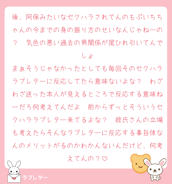 後、阿保みたいなセクハラされてんのもぷいちちゃんの今までの身の振り方のせいなんじゃねーの？　気色の悪い過去の男関係が尾ひれ引いてんでしょ
まぁそうじゃなかったとしても毎回そのセクハララブレターに反応してたら意味ないよな？　わざわざ送った本人が見えるところで反応する意味ねーだろ何考えてんだよ　前からずっとそういうセクハララブレター来てるよな？　彼氏さんの立場も考えたらそんなラブレターに反応する事自体なんのメリットがるのかわかんないんだけど、何考えてんの？