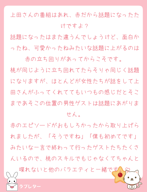上田さんの番組はあれ、赤だから話題になったたけですよ？
話題になったはまた違うんでしょうけど、面白かったね、可愛かったねみたいな話題に上がるのは赤の立ち回りがあってからこそです。
桃が同じように立ち回れてたらそりゃ同じく話題になりますが、ほとんどが女性たちが話をして上田さんがふってくれててもいつもの感じだとそこまであそこの位置の男性ゲストは話題にあがりません。
赤のエピソードがおもしろかったから取り上げられましたが、「そうですね」「僕も初めてです」みたいな一言で終わって行ったゲストたちたくさんいるので、桃のスキルでもじゃなくてちゃんと喋れないと他のバラエティと一緒です。