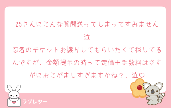 25さんにこんな質問送ってしまってすみません泣
忍者のチケットお譲りしてもらいたくて探してるんですが、金額提示の時って定価＋手数料はさすがにおこがましすぎますかね？、泣