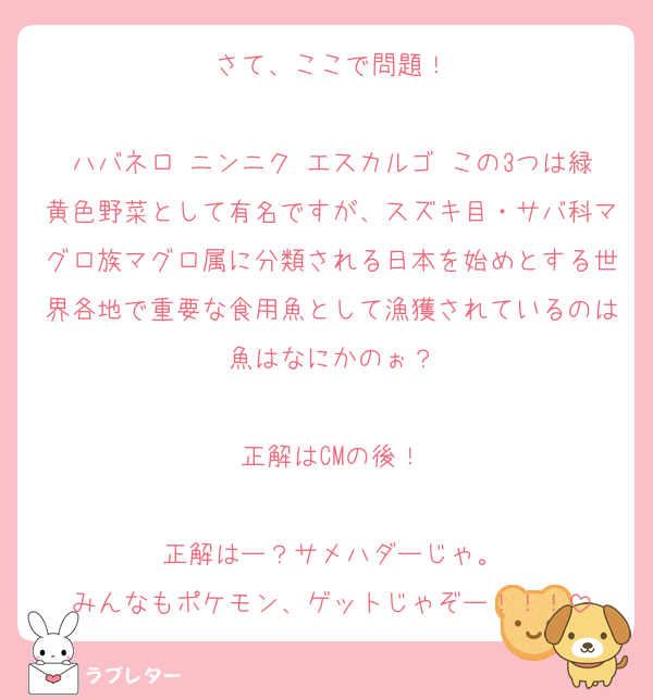 さて、ここで問題！

ハバネロ ニンニク エスカルゴ この3つは緑黄色野菜として有名ですが、スズキ目・サバ科マグロ族マグロ属に分類される日本を始めとする世界各地で重要な食用魚として漁獲されているのは魚はなにかのぉ？

正解はCMの後！

正解はー？サメハダーじゃ。
みんなもポケモン、ゲットじゃぞー！！！