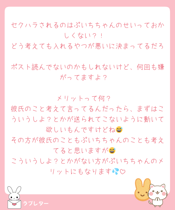 セクハラされるのはぷいちちゃんのせいっておかしくない？！
どう考えても入れるやつが悪いに決まってるだろ
ポスト読んでないのかもしれないけど、何回も嫌がってますよ？

メリットって何？
彼氏のこと考えて言ってるんだったら、まずはこういうしよ？とかが送られてこないように動いて欲しいもんですけどね😅
その方が彼氏のこともぷいちちゃんのことも考えてると思いますが😅
こういうしよ？とかがない方がぷいちちゃんのメリットにもなります💦