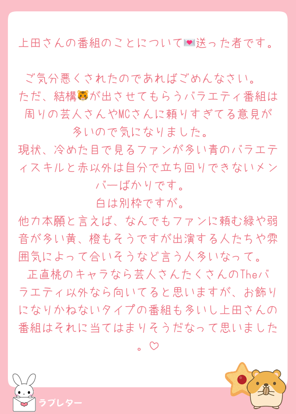 上田さんの番組のことについて💌送った者です。
ご気分悪くされたのであればごめんなさい。
ただ、結構🐯が出させてもらうバラエティ番組は周りの芸人さんやMCさんに頼りすぎてる意見が多いので気になりました。
現状、冷めた目で見るファンが多い青のバラエティスキルと赤以外は自分で立ち回りできないメンバーばかりです。
白は別枠ですが。
他力本願と言えば、なんでもファンに頼む緑や弱音が多い黄、橙もそうですが出演する人たちや雰囲気によって合いそうなど言う人多いなって。
正直桃のキャラなら芸人さんたくさんのTheバラエティ以外なら向いてると思いますが、お飾りになりかねないタイプの番組も多いし上田さんの番組はそれに当てはまりそうだなって思いました。