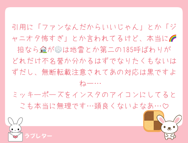 引用に「ファンなんだからいいじゃん」とか「ジャニオタ怖すぎ」とか言われてるけど、本当に🌈担なら🏠が🏐は地雷とか第二の185呼ばわりがどれだけ不名誉か分かるはずでなりたくもないはずだし、無断転載注意されてあの対応は黒ですよねー…
ミッキーポーズをインスタのアイコンにしてるとこも本当に無理です…頭良くないよなあ…