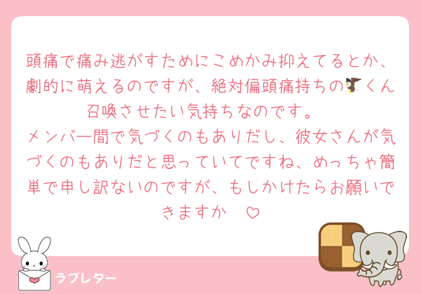 頭痛で痛み逃がすためにこめかみ抑えてるとか、劇的に萌えるのですが、絶対偏頭痛持ちの🦅くん召喚させたい気持ちなのです。
メンバー間で気づくのもありだし、彼女さんが気づくのもありだと思っていてですね、めっちゃ簡単で申し訳ないのですが、もしかけたらお願いできますか🥺