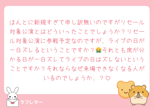 ほんとに新規すぎて申し訳無いのですがリセール対象公演とはどういったことでしょうか？リセール対象公演に参戦予定なのですが、ライブの日が一日ズレるということですか？😭それとも席が分かる日が一日ズレてライブの日はズレないということですか？それならなぜ来場できなくなる人がいるのでしょうか、？