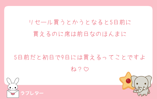 リセール買うとかうとなると5日前に
買えるのに席は前日なのほんまに

5日前だと初日で9日には買えるってことですよね？