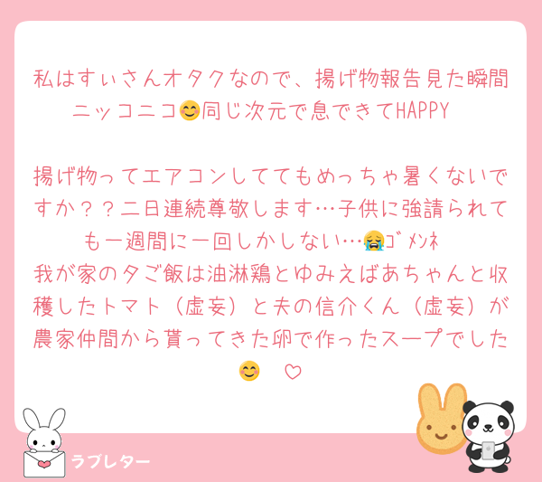 私はすぃさんオタクなので、揚げ物報告見た瞬間ニッコニコ😊同じ次元で息できてHAPPY❤️
揚げ物ってエアコンしててもめっちゃ暑くないですか？？二日連続尊敬します…子供に強請られても一週間に一回しかしない…😭ｺﾞﾒﾝﾈ
我が家の夕ご飯は油淋鶏とゆみえばあちゃんと収穫したトマト（虚妄）と夫の信介くん（虚妄）が農家仲間から貰ってきた卵で作ったスープでした😊❤️