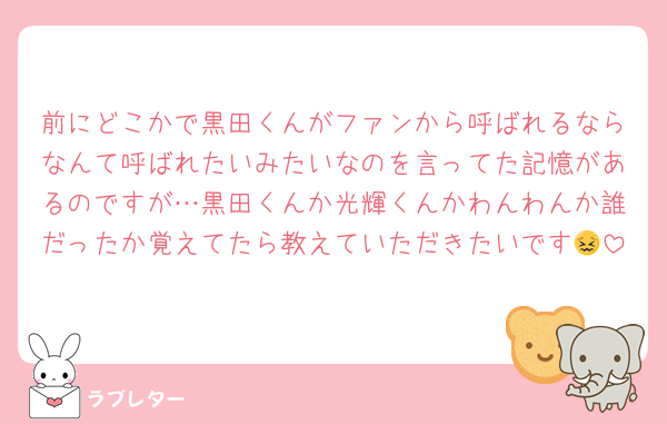 前にどこかで黒田くんがファンから呼ばれるならなんて呼ばれたいみたいなのを言ってた記憶があるのですが…黒田くんか光輝くんかわんわんか誰だったか覚えてたら教えていただきたいです😖