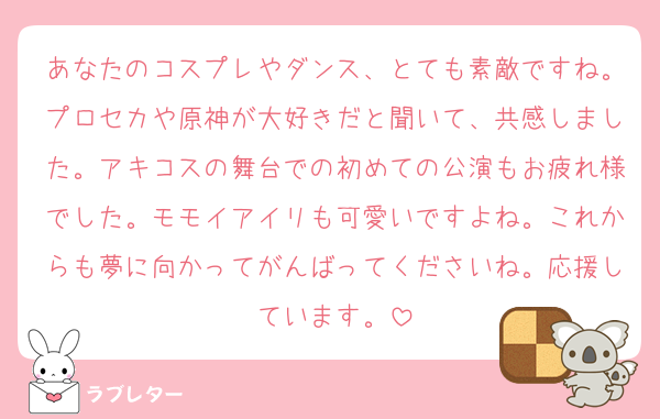 あなたのコスプレやダンス、とても素敵ですね。プロセカや原神が大好きだと聞いて、共感しました。アキコスの舞台での初めての公演もお疲れ様でした。モモイアイリも可愛いですよね。これからも夢に向かってがんばってくださいね。応援しています。