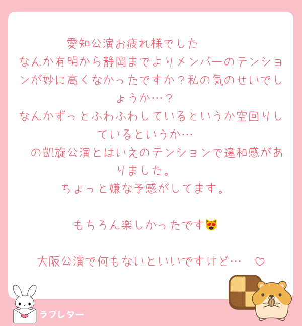 愛知公演お疲れ様でした🫶🏻
なんか有明から静岡までよりメンバーのテンションが妙に高くなかったですか？私の気のせいでしょうか…？
なんかずっとふわふわしているというか空回りしているというか…
🧡の凱旋公演とはいえのテンションで違和感がありました。
ちょっと嫌な予感がしてます。

もちろん楽しかったです😻

大阪公演で何もないといいですけど…🥺