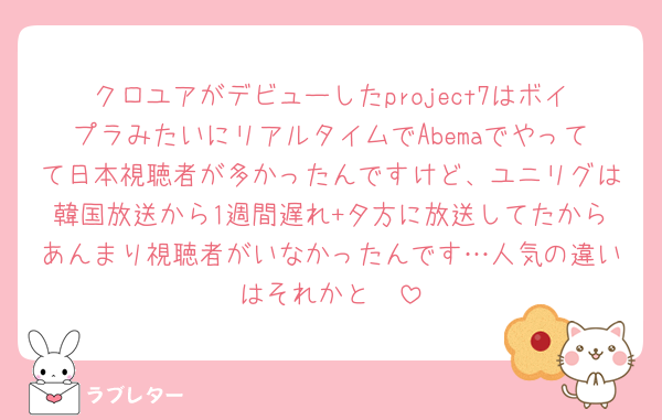 クロユアがデビューしたproject7はボイプラみたいにリアルタイムでAbemaでやってて日本視聴者が多かったんですけど、ユニリグは韓国放送から1週間遅れ+夕方に放送してたからあんまり視聴者がいなかったんです…人気の違いはそれかと🥹