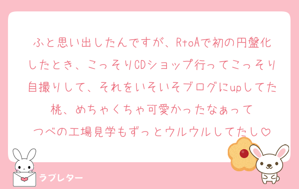 ふと思い出したんですが、RtoAで初の円盤化したとき、こっそりCDショップ行ってこっそり自撮りして、それをいそいそブログにupしてた桃、めちゃくちゃ可愛かったなぁって
つべの工場見学もずっとウルウルしてたし