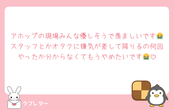アホップの現場みんな優しそうで羨ましいです😭スタッフとかオタクに嫌気が差して降りるの何回やったか分からなくてもうやめたいです😭