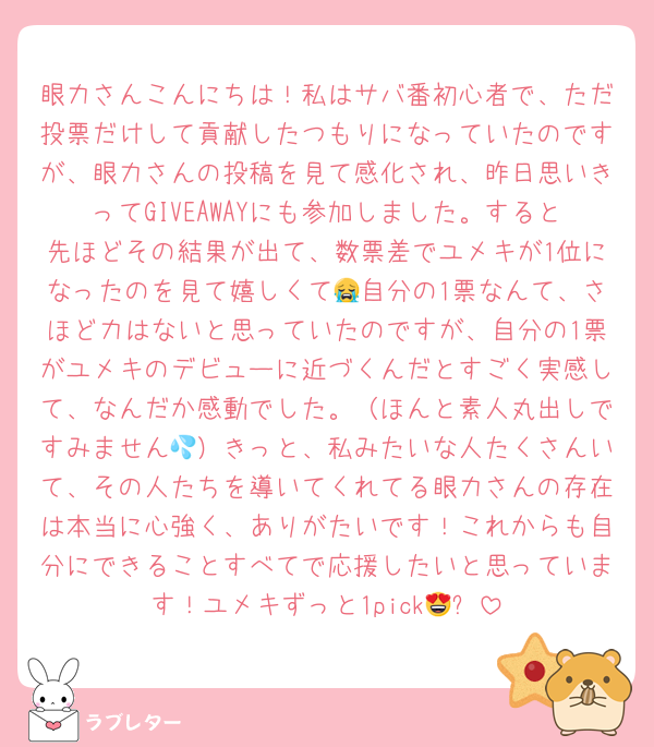 眼力さんこんにちは！私はサバ番初心者で、ただ投票だけして貢献したつもりになっていたのですが、眼力さんの投稿を見て感化され、昨日思いきってGIVEAWAYにも参加しました。すると先ほどその結果が出て、数票差でユメキが1位になったのを見て嬉しくて😭自分の1票なんて、さほど力はないと思っていたのですが、自分の1票がユメキのデビューに近づくんだとすごく実感して、なんだか感動でした。（ほんと素人丸出しですみません💦）きっと、私みたいな人たくさんいて、その人たちを導いてくれてる眼力さんの存在は本当に心強く、ありがたいです！これからも自分にできることすべてで応援したいと思っています！ユメキずっと1pick😍✨